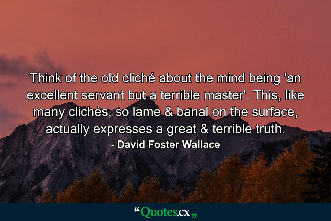 Think of the old cliché about the mind being 'an excellent servant but a terrible master'. This, like many clichés, so lame & banal on the surface, actually expresses a great & terrible truth. - Quote by David Foster Wallace