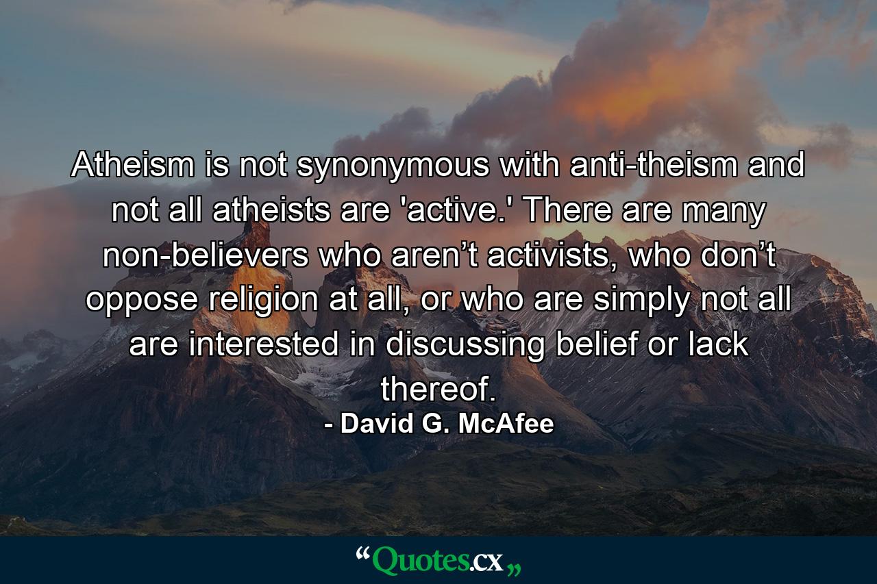 Atheism is not synonymous with anti-theism and not all atheists are 'active.' There are many non-believers who aren’t activists, who don’t oppose religion at all, or who are simply not all are interested in discussing belief or lack thereof. - Quote by David G. McAfee