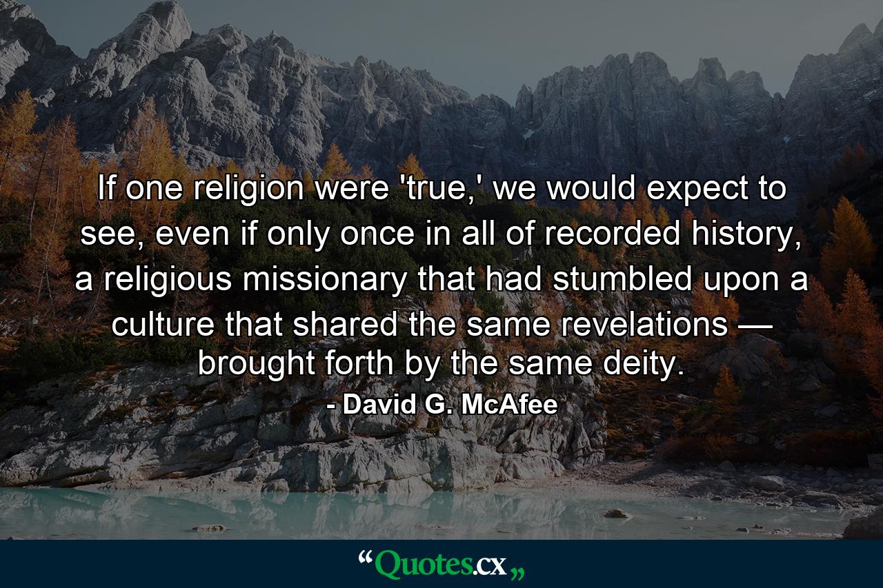 If one religion were 'true,' we would expect to see, even if only once in all of recorded history, a religious missionary that had stumbled upon a culture that shared the same revelations — brought forth by the same deity. - Quote by David G. McAfee