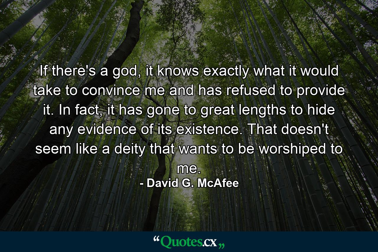 If there's a god, it knows exactly what it would take to convince me and has refused to provide it. In fact, it has gone to great lengths to hide any evidence of its existence. That doesn't seem like a deity that wants to be worshiped to me. - Quote by David G. McAfee