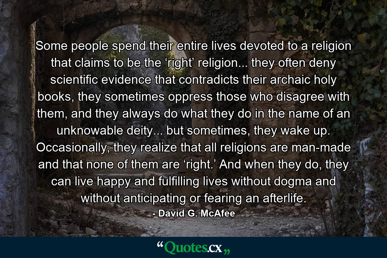 Some people spend their entire lives devoted to a religion that claims to be the ‘right’ religion... they often deny scientific evidence that contradicts their archaic holy books, they sometimes oppress those who disagree with them, and they always do what they do in the name of an unknowable deity... but sometimes, they wake up. Occasionally, they realize that all religions are man-made and that none of them are ‘right.’ And when they do, they can live happy and fulfilling lives without dogma and without anticipating or fearing an afterlife. - Quote by David G. McAfee