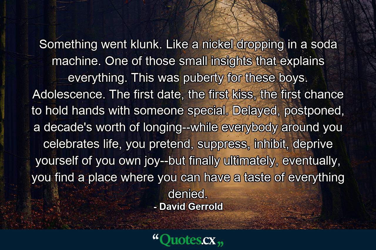 Something went klunk. Like a nickel dropping in a soda machine. One of those small insights that explains everything. This was puberty for these boys. Adolescence. The first date, the first kiss, the first chance to hold hands with someone special. Delayed, postponed, a decade's worth of longing--while everybody around you celebrates life, you pretend, suppress, inhibit, deprive yourself of you own joy--but finally ultimately, eventually, you find a place where you can have a taste of everything denied. - Quote by David Gerrold