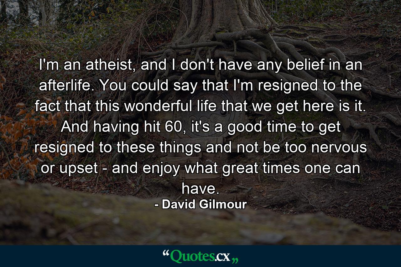 I'm an atheist, and I don't have any belief in an afterlife. You could say that I'm resigned to the fact that this wonderful life that we get here is it. And having hit 60, it's a good time to get resigned to these things and not be too nervous or upset - and enjoy what great times one can have. - Quote by David Gilmour