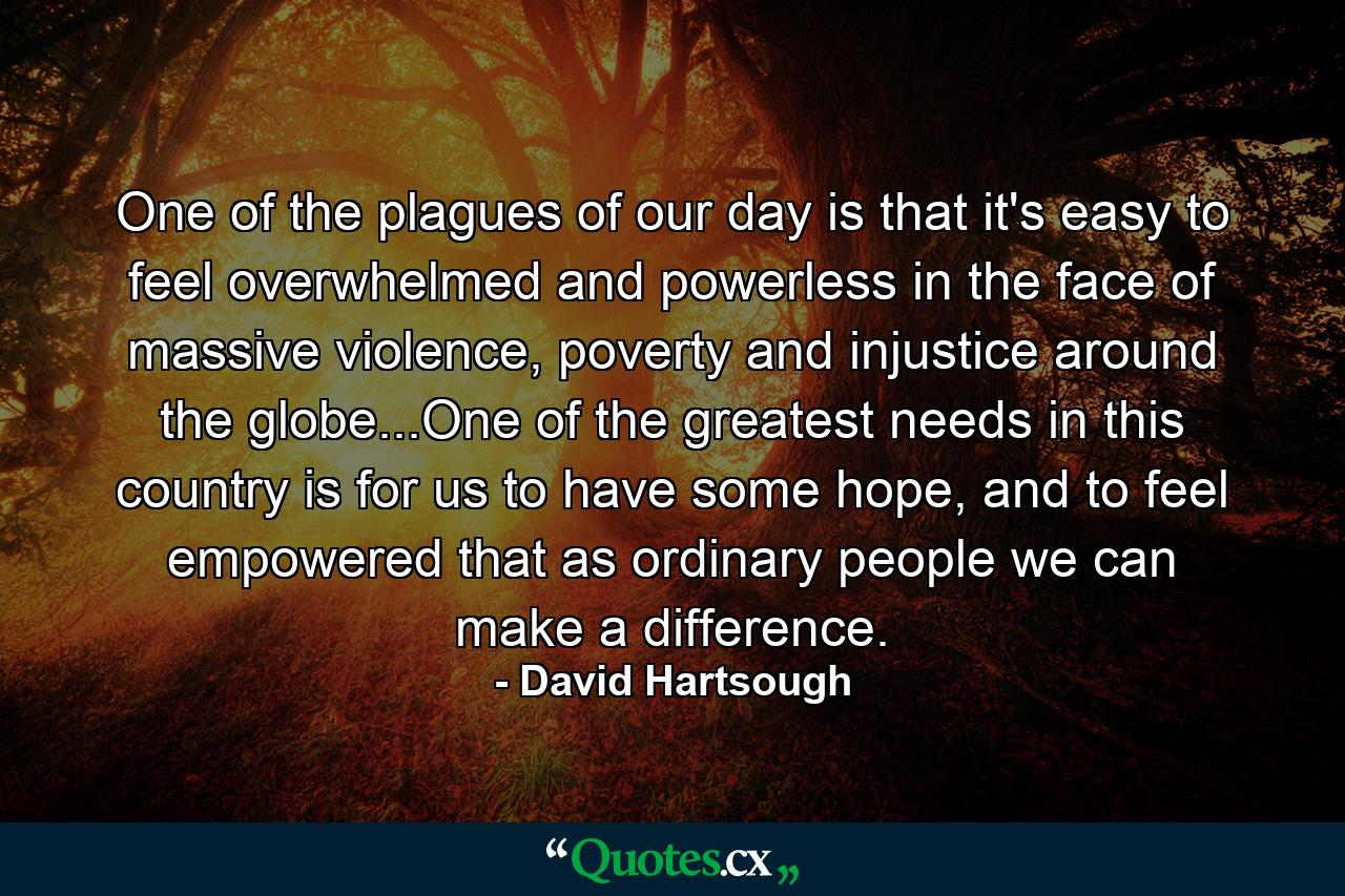 One of the plagues of our day is that it's easy to feel overwhelmed and powerless in the face of massive violence, poverty and injustice around the globe...One of the greatest needs in this country is for us to have some hope, and to feel empowered that as ordinary people we can make a difference. - Quote by David Hartsough