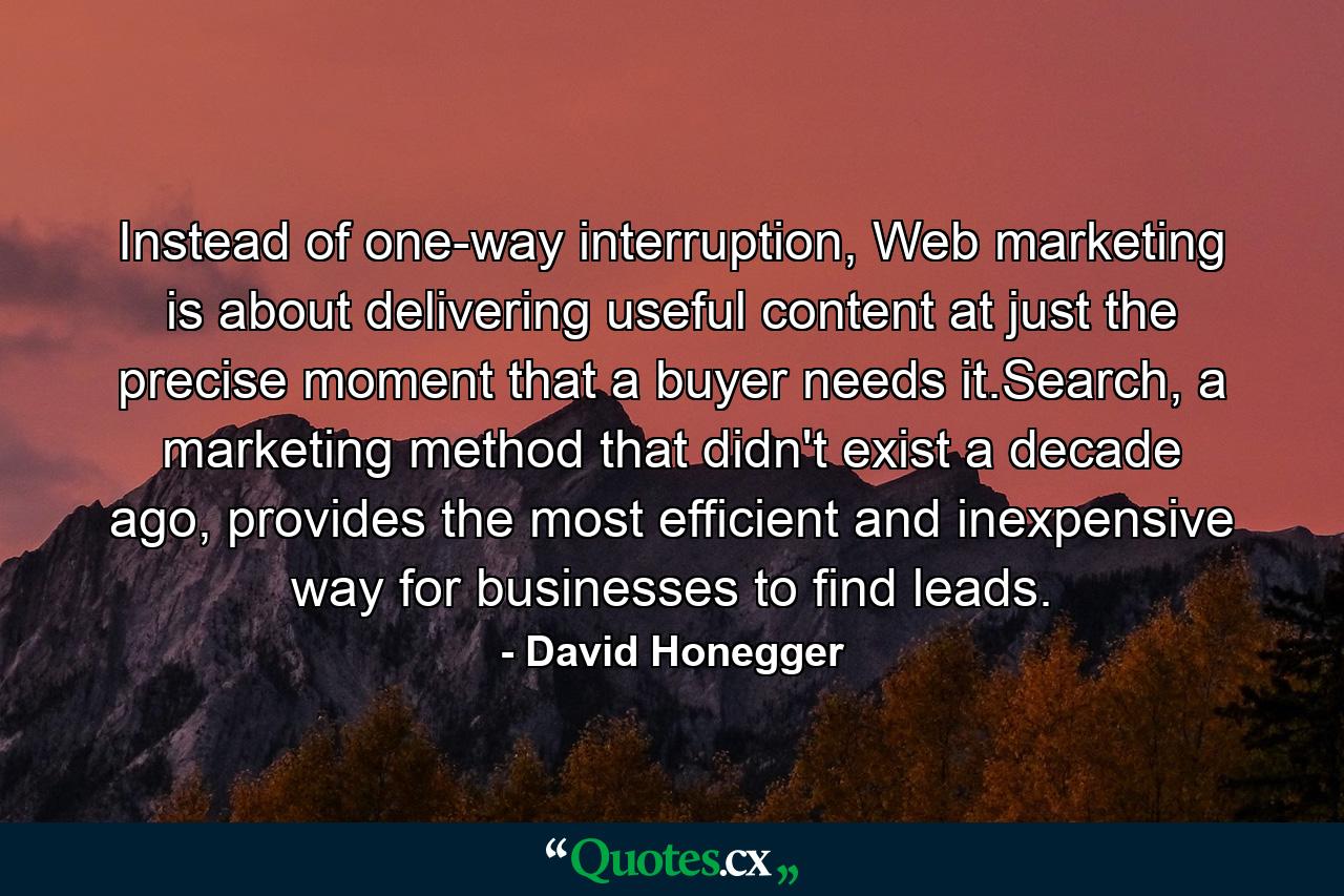 Instead of one-way interruption, Web marketing is about delivering useful content at just the precise moment that a buyer needs it.Search, a marketing method that didn't exist a decade ago, provides the most efficient and inexpensive way for businesses to find leads. - Quote by David Honegger