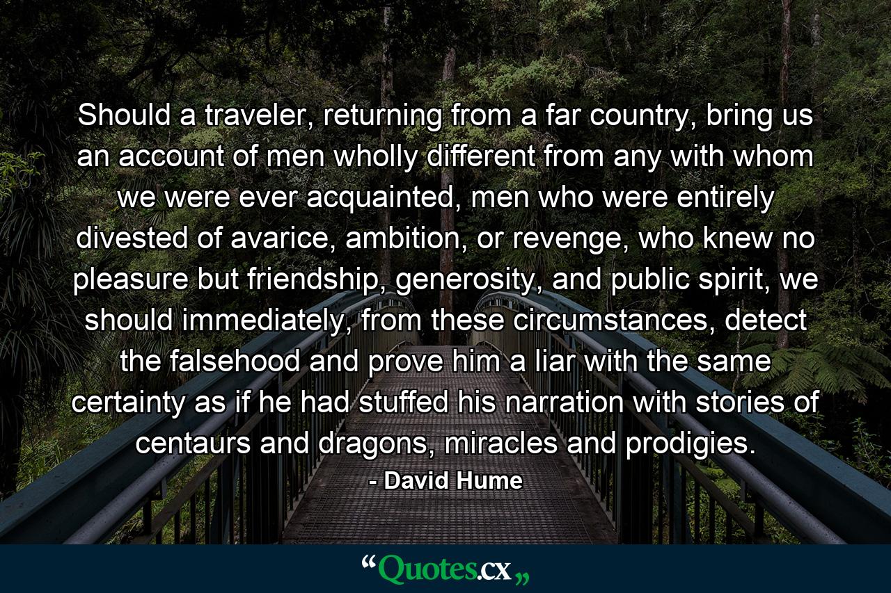 Should a traveler, returning from a far country, bring us an account of men wholly different from any with whom we were ever acquainted, men who were entirely divested of avarice, ambition, or revenge, who knew no pleasure but friendship, generosity, and public spirit, we should immediately, from these circumstances, detect the falsehood and prove him a liar with the same certainty as if he had stuffed his narration with stories of centaurs and dragons, miracles and prodigies. - Quote by David Hume