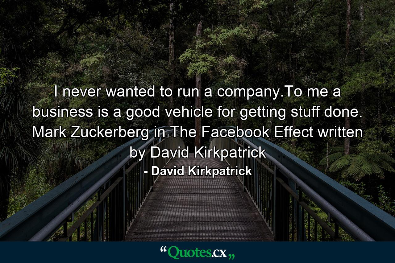 I never wanted to run a company.To me a business is a good vehicle for getting stuff done. Mark Zuckerberg in The Facebook Effect written by David Kirkpatrick - Quote by David Kirkpatrick