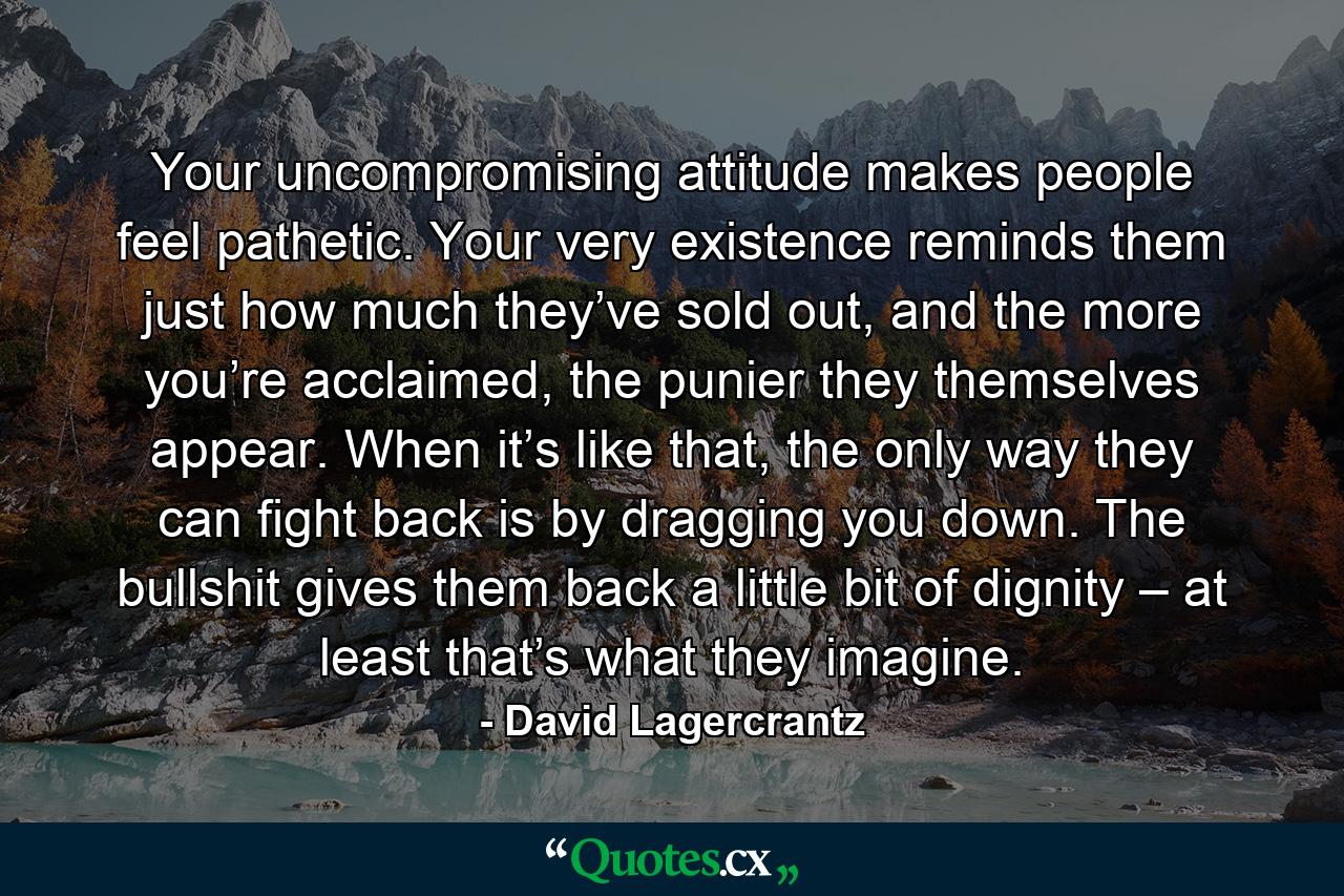 Your uncompromising attitude makes people feel pathetic. Your very existence reminds them just how much they’ve sold out, and the more you’re acclaimed, the punier they themselves appear. When it’s like that, the only way they can fight back is by dragging you down. The bullshit gives them back a little bit of dignity – at least that’s what they imagine. - Quote by David Lagercrantz