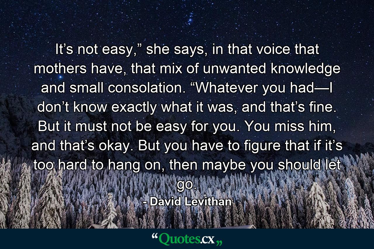 It’s not easy,” she says, in that voice that mothers have, that mix of unwanted knowledge and small consolation. “Whatever you had—I don’t know exactly what it was, and that’s fine. But it must not be easy for you. You miss him, and that’s okay. But you have to figure that if it’s too hard to hang on, then maybe you should let go. - Quote by David Levithan