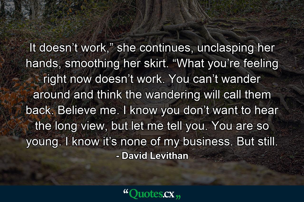 It doesn’t work,” she continues, unclasping her hands, smoothing her skirt. “What you’re feeling right now doesn’t work. You can’t wander around and think the wandering will call them back. Believe me. I know you don’t want to hear the long view, but let me tell you. You are so young. I know it’s none of my business. But still. - Quote by David Levithan