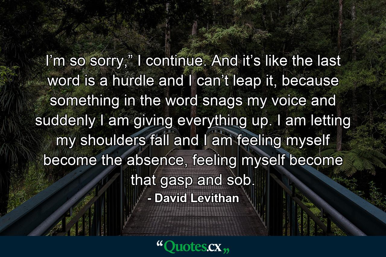 I’m so sorry,” I continue. And it’s like the last word is a hurdle and I can’t leap it, because something in the word snags my voice and suddenly I am giving everything up. I am letting my shoulders fall and I am feeling myself become the absence, feeling myself become that gasp and sob. - Quote by David Levithan