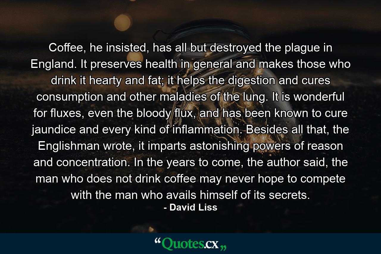 Coffee, he insisted, has all but destroyed the plague in England. It preserves health in general and makes those who drink it hearty and fat; it helps the digestion and cures consumption and other maladies of the lung. It is wonderful for fluxes, even the bloody flux, and has been known to cure jaundice and every kind of inflammation. Besides all that, the Englishman wrote, it imparts astonishing powers of reason and concentration. In the years to come, the author said, the man who does not drink coffee may never hope to compete with the man who avails himself of its secrets. - Quote by David Liss