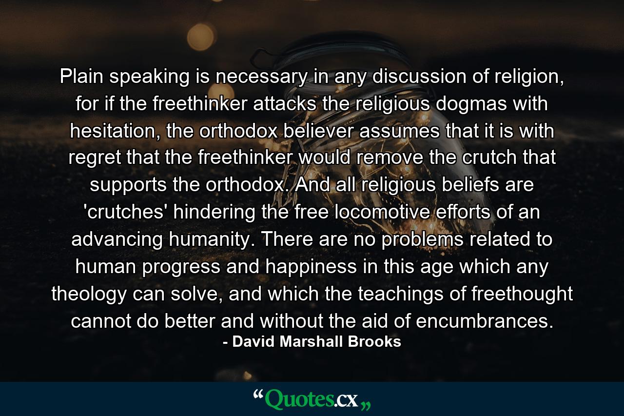 Plain speaking is necessary in any discussion of religion, for if the freethinker attacks the religious dogmas with hesitation, the orthodox believer assumes that it is with regret that the freethinker would remove the crutch that supports the orthodox. And all religious beliefs are 'crutches' hindering the free locomotive efforts of an advancing humanity. There are no problems related to human progress and happiness in this age which any theology can solve, and which the teachings of freethought cannot do better and without the aid of encumbrances. - Quote by David Marshall Brooks