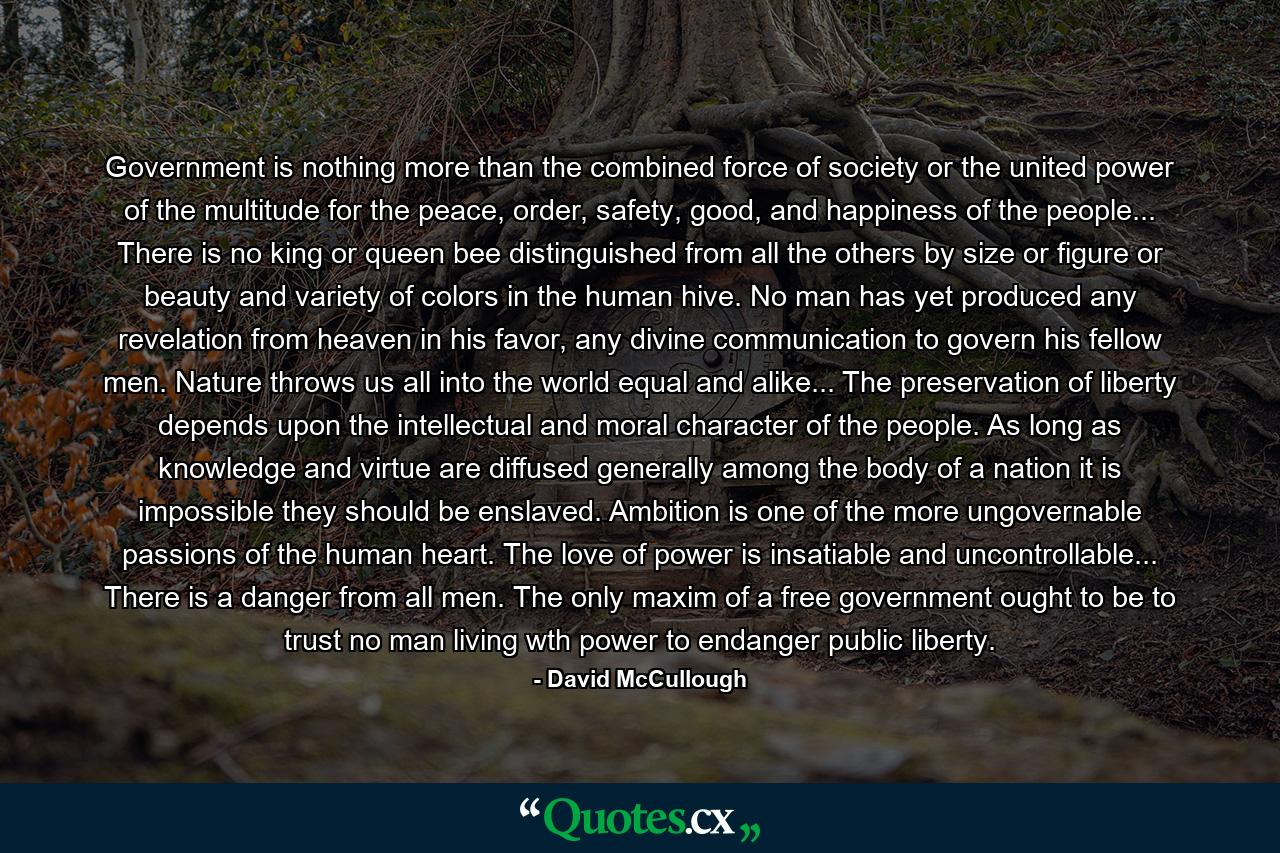 Government is nothing more than the combined force of society or the united power of the multitude for the peace, order, safety, good, and happiness of the people... There is no king or queen bee distinguished from all the others by size or figure or beauty and variety of colors in the human hive. No man has yet produced any revelation from heaven in his favor, any divine communication to govern his fellow men. Nature throws us all into the world equal and alike... The preservation of liberty depends upon the intellectual and moral character of the people. As long as knowledge and virtue are diffused generally among the body of a nation it is impossible they should be enslaved. Ambition is one of the more ungovernable passions of the human heart. The love of power is insatiable and uncontrollable... There is a danger from all men. The only maxim of a free government ought to be to trust no man living wth power to endanger public liberty. - Quote by David McCullough