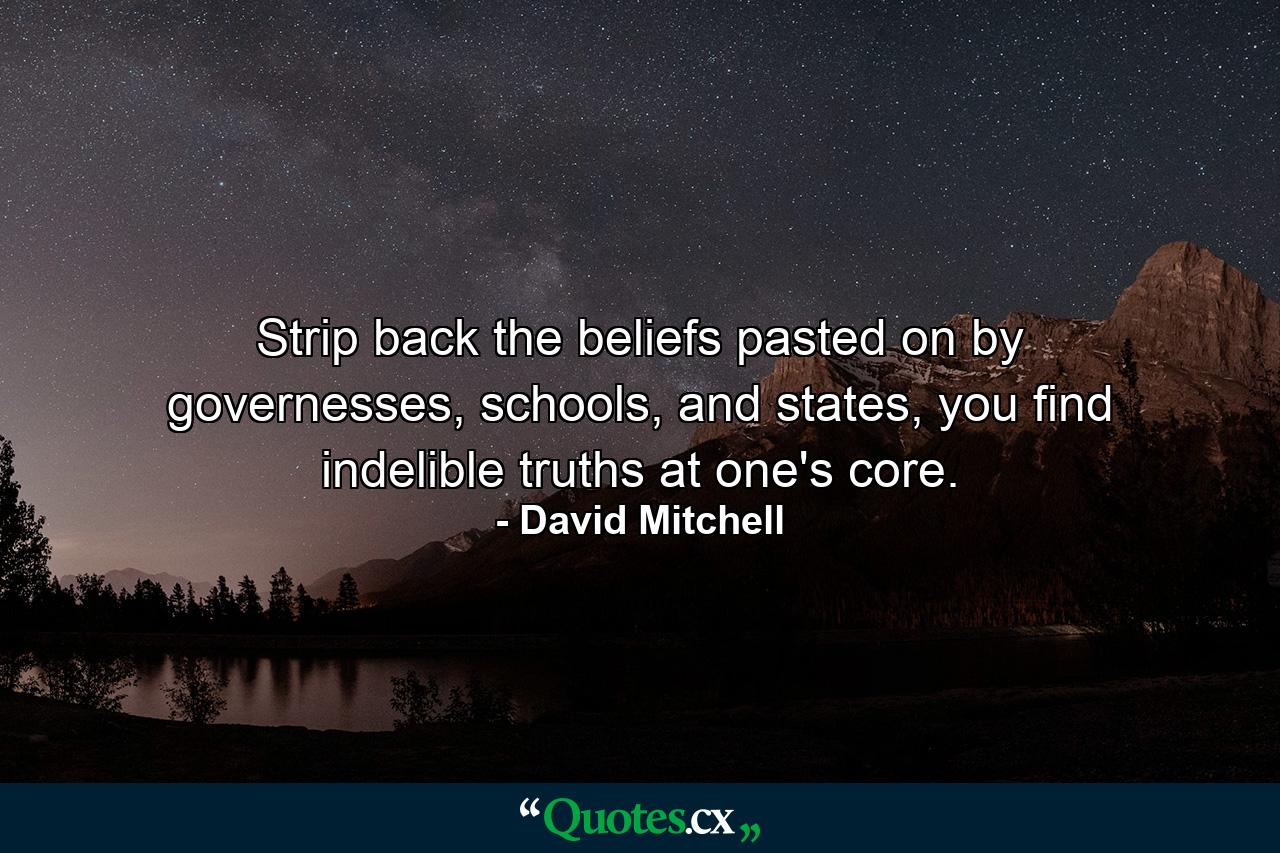 Strip back the beliefs pasted on by governesses, schools, and states, you find indelible truths at one's core. - Quote by David Mitchell