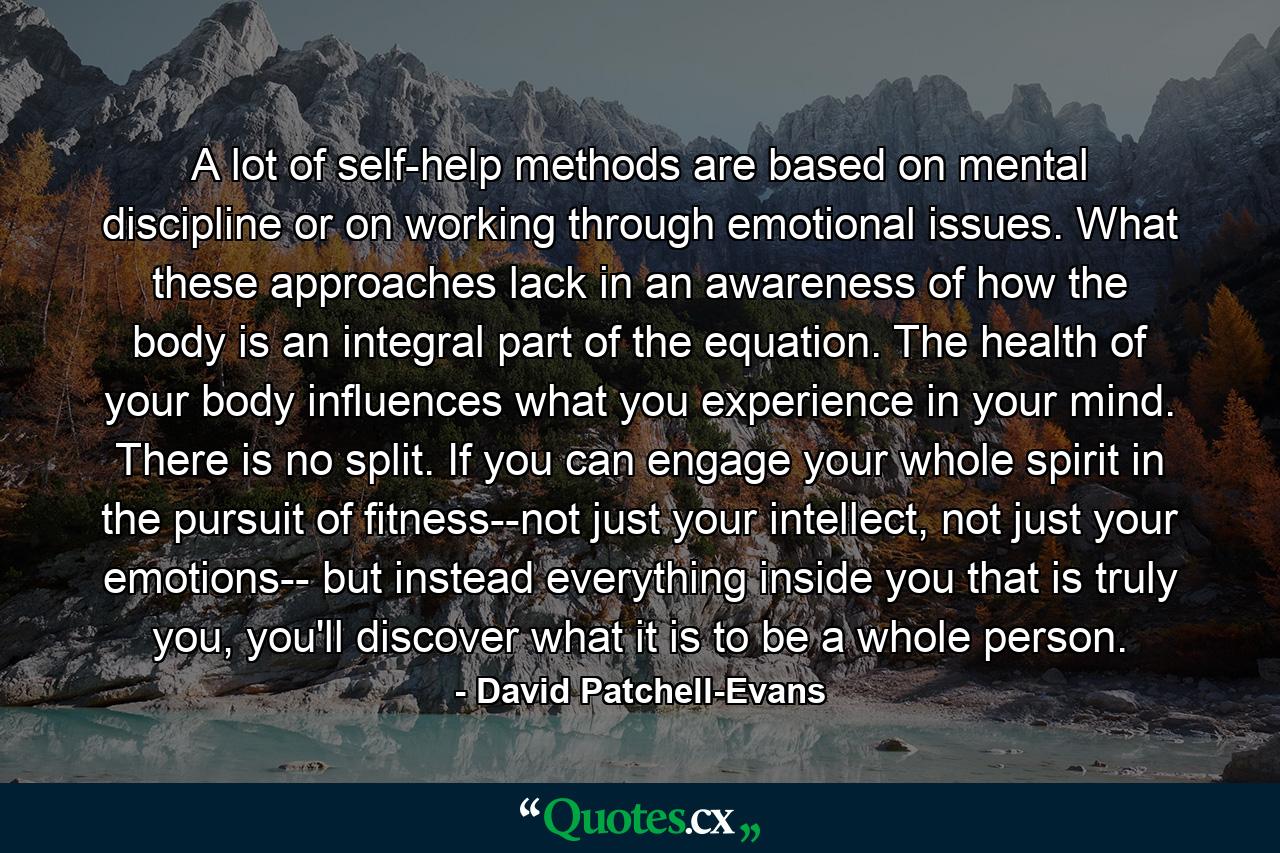 A lot of self-help methods are based on mental discipline or on working through emotional issues. What these approaches lack in an awareness of how the body is an integral part of the equation. The health of your body influences what you experience in your mind. There is no split. If you can engage your whole spirit in the pursuit of fitness--not just your intellect, not just your emotions-- but instead everything inside you that is truly you, you'll discover what it is to be a whole person. - Quote by David Patchell-Evans