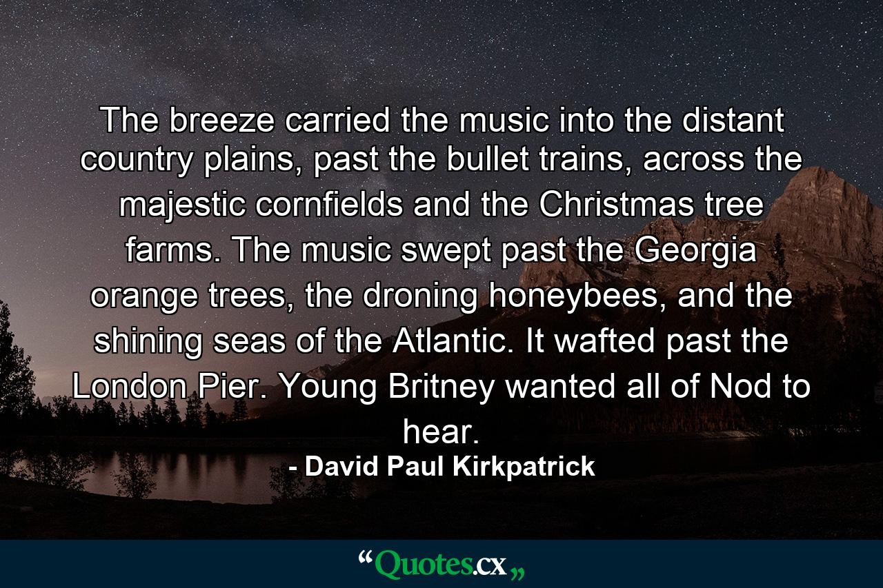 The breeze carried the music into the distant country plains, past the bullet trains, across the majestic cornfields and the Christmas tree farms. The music swept past the Georgia orange trees, the droning honeybees, and the shining seas of the Atlantic. It wafted past the London Pier. Young Britney wanted all of Nod to hear. - Quote by David Paul Kirkpatrick