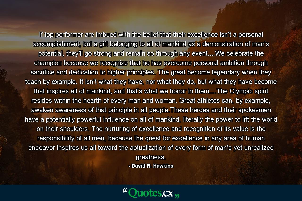 If top performer are imbued with the belief that their excellence isn’t a personal accomplishment, but a gift belonging to all of mankind as a demonstration of man’s potential, they’ll go strong and remain so through any event....We celebrate the champion because we recognize that he has overcome personal ambition through sacrifice and dedication to higher principles. The great become legendary when they teach by example. It isn’t what they have, nor what they do, but what they have become that inspires all of mankind, and that’s what we honor in them....The Olympic spirit resides within the hearth of every man and woman. Great athletes can, by example, awaken awareness of that principle in all people.These heroes and their spokesmen have a potentially powerful influence on all of mankind, literally the power to lift the world on their shoulders. The nurturing of excellence and recognition of its value is the responsibility of all men, because the quest for excellence in any area of human endeavor inspires us all toward the actualization of every form of man’s yet unrealized greatness. - Quote by David R. Hawkins