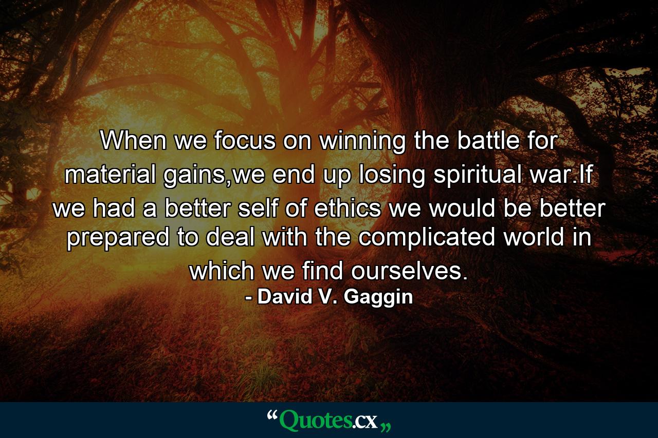 When we focus on winning the battle for material gains,we end up losing spiritual war.If we had a better self of ethics we would be better prepared to deal with the complicated world in which we find ourselves. - Quote by David V. Gaggin