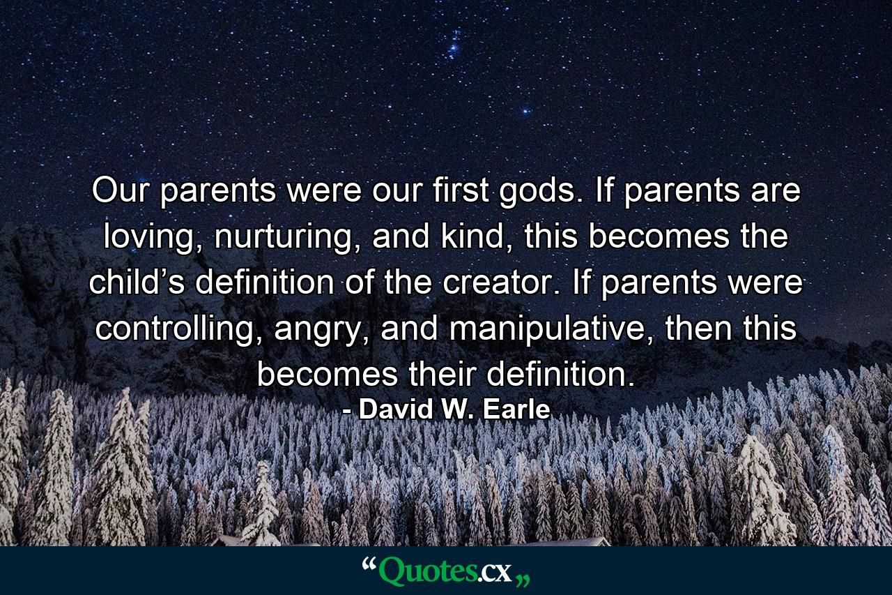 Our parents were our first gods. If parents are loving, nurturing, and kind, this becomes the child’s definition of the creator. If parents were controlling, angry, and manipulative, then this becomes their definition. - Quote by David W. Earle