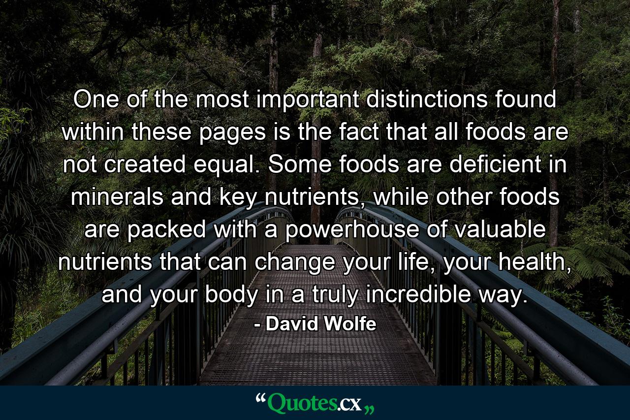 One of the most important distinctions found within these pages is the fact that all foods are not created equal. Some foods are deficient in minerals and key nutrients, while other foods are packed with a powerhouse of valuable nutrients that can change your life, your health, and your body in a truly incredible way. - Quote by David Wolfe