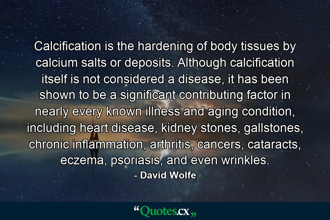 Calcification is the hardening of body tissues by calcium salts or deposits. Although calcification itself is not considered a disease, it has been shown to be a significant contributing factor in nearly every known illness and aging condition, including heart disease, kidney stones, gallstones, chronic inflammation, arthritis, cancers, cataracts, eczema, psoriasis, and even wrinkles. - Quote by David Wolfe