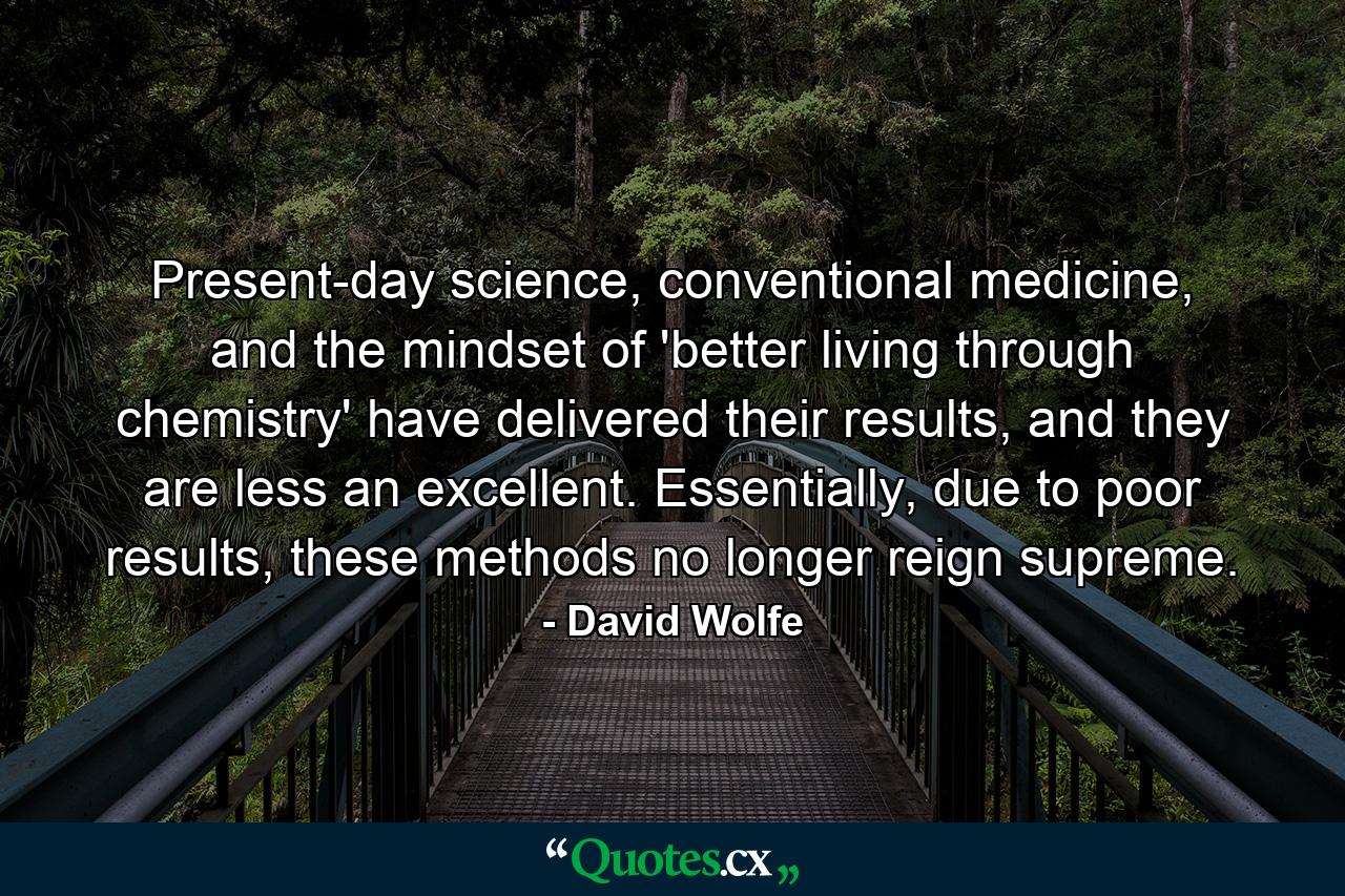 Present-day science, conventional medicine, and the mindset of 'better living through chemistry' have delivered their results, and they are less an excellent. Essentially, due to poor results, these methods no longer reign supreme. - Quote by David Wolfe