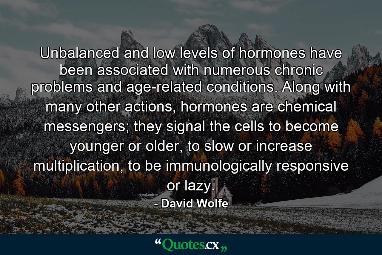 Unbalanced and low levels of hormones have been associated with numerous chronic problems and age-related conditions. Along with many other actions, hormones are chemical messengers; they signal the cells to become younger or older, to slow or increase multiplication, to be immunologically responsive or lazy. - Quote by David Wolfe