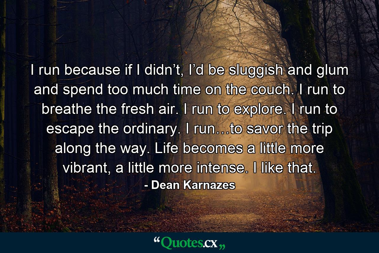 I run because if I didn’t, I’d be sluggish and glum and spend too much time on the couch. I run to breathe the fresh air. I run to explore. I run to escape the ordinary. I run…to savor the trip along the way. Life becomes a little more vibrant, a little more intense. I like that. - Quote by Dean Karnazes