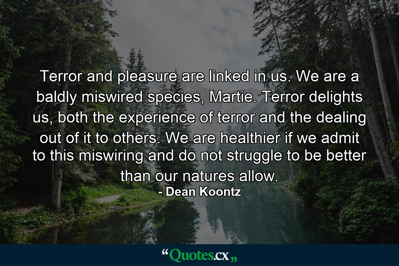 Terror and pleasure are linked in us. We are a baldly miswired species, Martie. Terror delights us, both the experience of terror and the dealing out of it to others. We are healthier if we admit to this miswiring and do not struggle to be better than our natures allow. - Quote by Dean Koontz