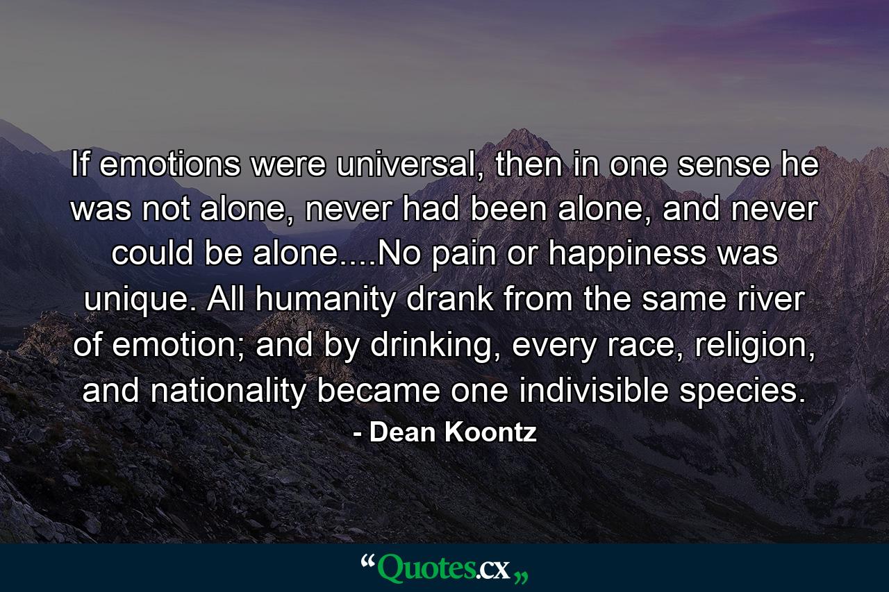 If emotions were universal, then in one sense he was not alone, never had been alone, and never could be alone....No pain or happiness was unique. All humanity drank from the same river of emotion; and by drinking, every race, religion, and nationality became one indivisible species. - Quote by Dean Koontz