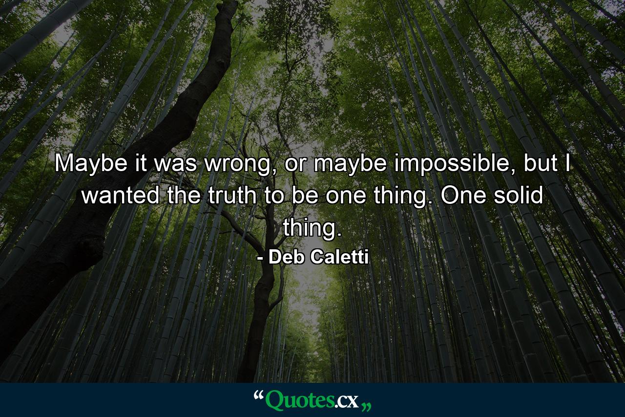 Maybe it was wrong, or maybe impossible, but I wanted the truth to be one thing. One solid thing. - Quote by Deb Caletti