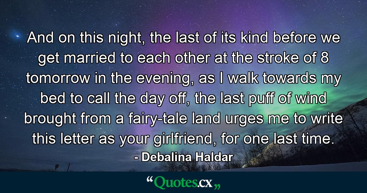 And on this night, the last of its kind before we get married to each other at the stroke of 8 tomorrow in the evening, as I walk towards my bed to call the day off, the last puff of wind brought from a fairy-tale land urges me to write this letter as your girlfriend, for one last time. - Quote by Debalina Haldar