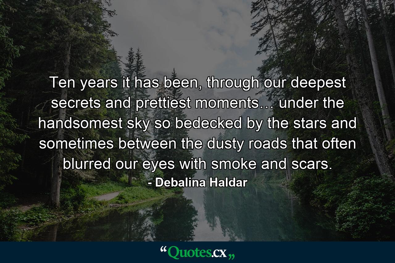 Ten years it has been, through our deepest secrets and prettiest moments… under the handsomest sky so bedecked by the stars and sometimes between the dusty roads that often blurred our eyes with smoke and scars. - Quote by Debalina Haldar