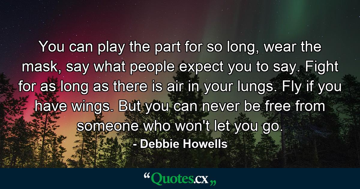 You can play the part for so long, wear the mask, say what people expect you to say. Fight for as long as there is air in your lungs. Fly if you have wings. But you can never be free from someone who won't let you go. - Quote by Debbie Howells