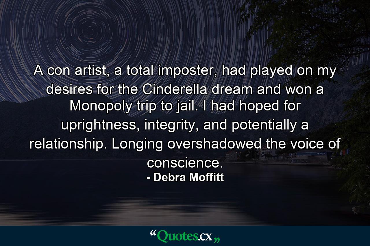 A con artist, a total imposter, had played on my desires for the Cinderella dream and won a Monopoly trip to jail. I had hoped for uprightness, integrity, and potentially a relationship. Longing overshadowed the voice of conscience. - Quote by Debra Moffitt