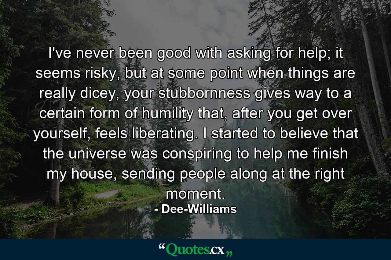 I've never been good with asking for help; it seems risky, but at some point when things are really dicey, your stubbornness gives way to a certain form of humility that, after you get over yourself, feels liberating. I started to believe that the universe was conspiring to help me finish my house, sending people along at the right moment. - Quote by Dee-Williams