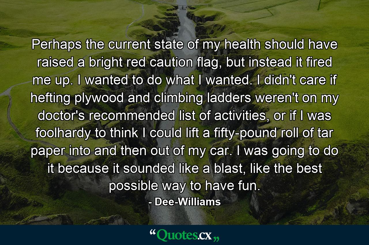 Perhaps the current state of my health should have raised a bright red caution flag, but instead it fired me up. I wanted to do what I wanted. I didn't care if hefting plywood and climbing ladders weren't on my doctor's recommended list of activities, or if I was foolhardy to think I could lift a fifty-pound roll of tar paper into and then out of my car. I was going to do it because it sounded like a blast, like the best possible way to have fun. - Quote by Dee-Williams
