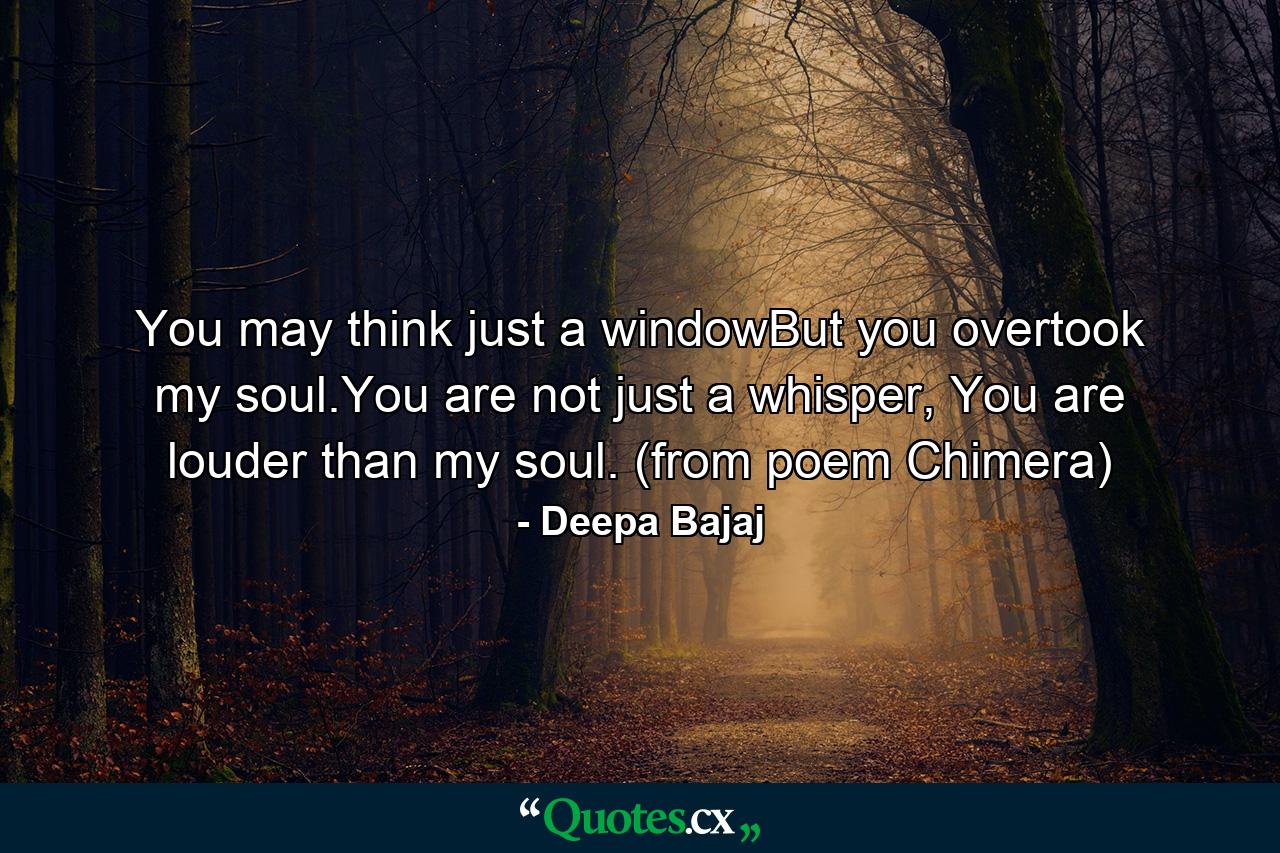 You may think just a windowBut you overtook my soul.You are not just a whisper, You are louder than my soul. (from poem Chimera) - Quote by Deepa Bajaj