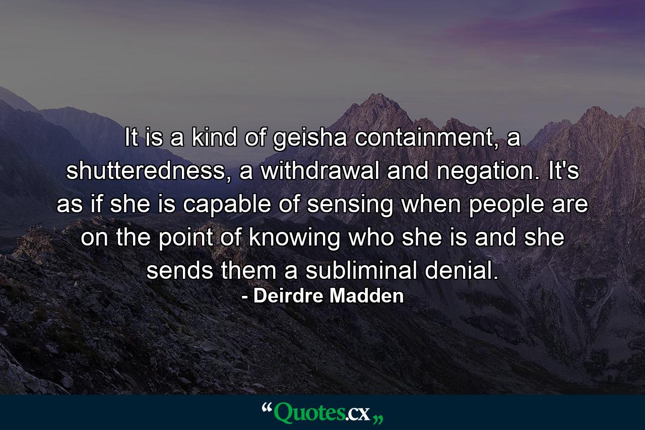 It is a kind of geisha containment, a shutteredness, a withdrawal and negation. It's as if she is capable of sensing when people are on the point of knowing who she is and she sends them a subliminal denial. - Quote by Deirdre Madden