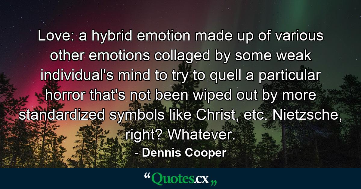 Love: a hybrid emotion made up of various other emotions collaged by some weak individual's mind to try to quell a particular horror that's not been wiped out by more standardized symbols like Christ, etc. Nietzsche, right? Whatever. - Quote by Dennis Cooper