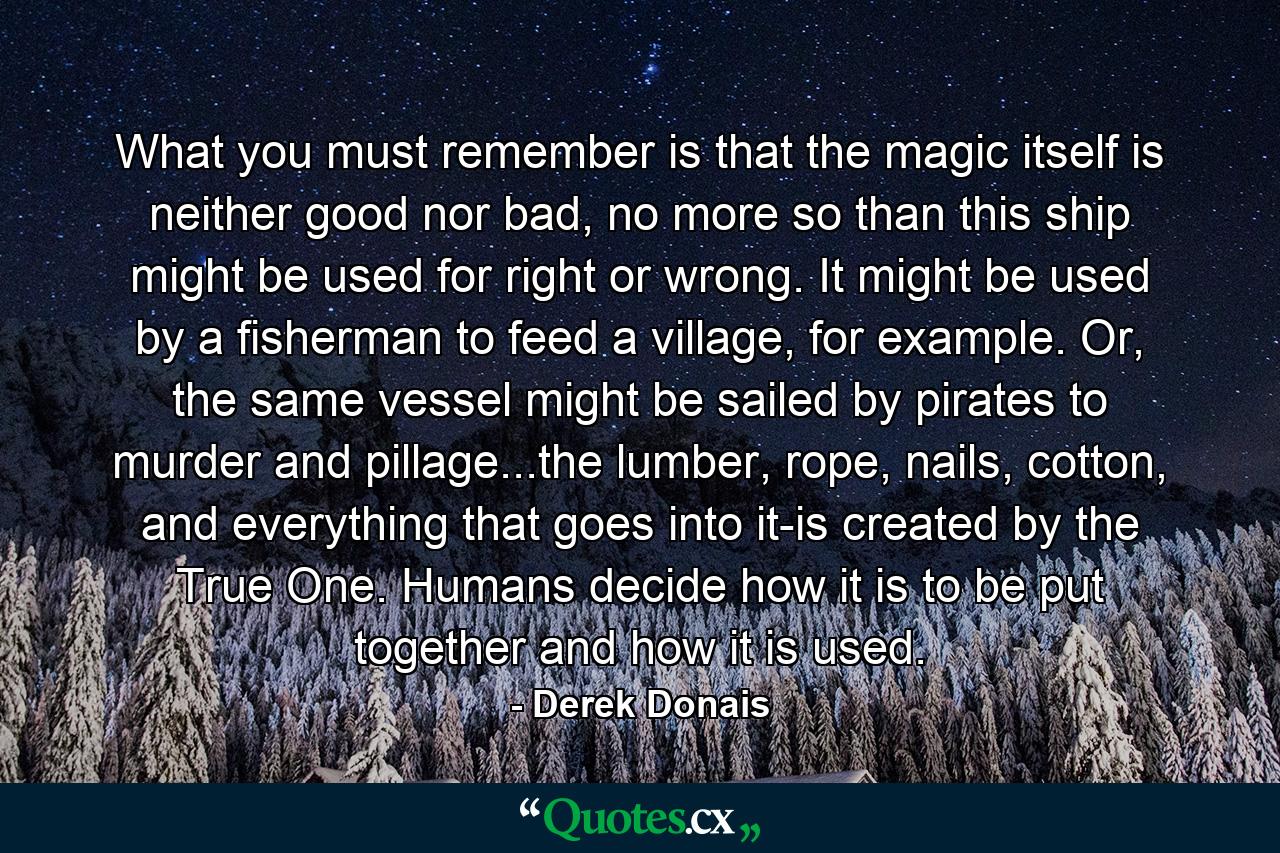 What you must remember is that the magic itself is neither good nor bad, no more so than this ship might be used for right or wrong. It might be used by a fisherman to feed a village, for example. Or, the same vessel might be sailed by pirates to murder and pillage...the lumber, rope, nails, cotton, and everything that goes into it-is created by the True One. Humans decide how it is to be put together and how it is used. - Quote by Derek Donais