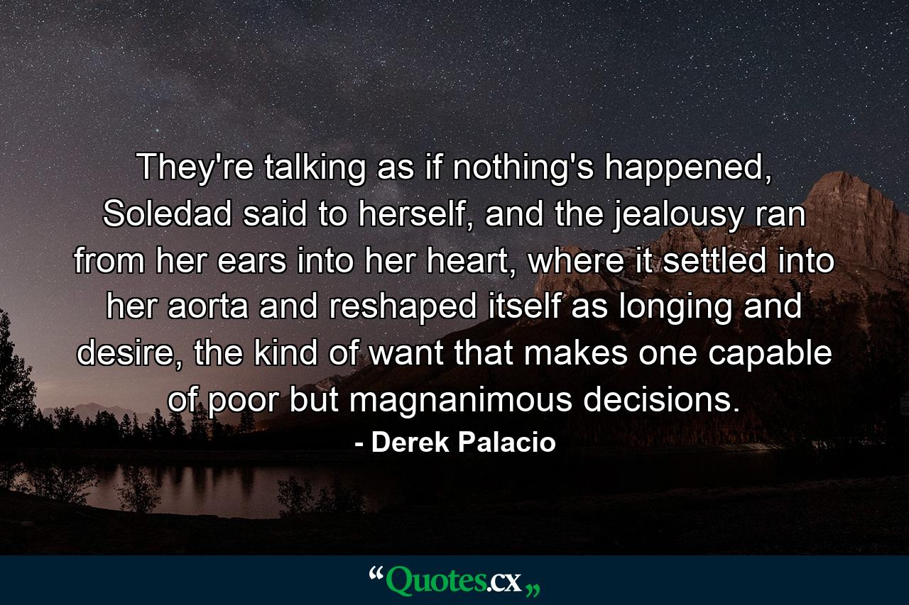 They're talking as if nothing's happened, Soledad said to herself, and the jealousy ran from her ears into her heart, where it settled into her aorta and reshaped itself as longing and desire, the kind of want that makes one capable of poor but magnanimous decisions. - Quote by Derek Palacio