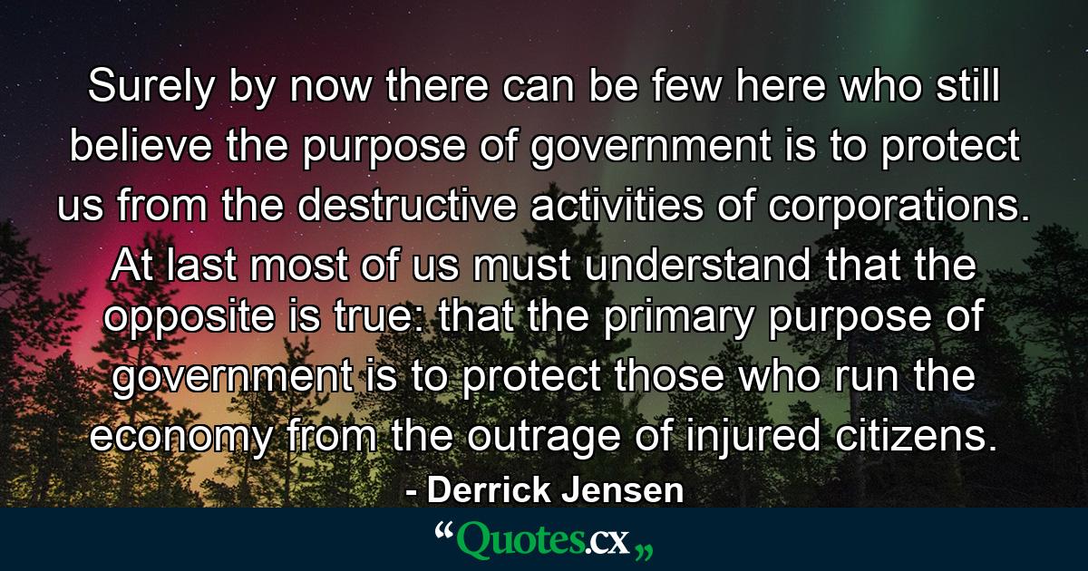 Surely by now there can be few here who still believe the purpose of government is to protect us from the destructive activities of corporations. At last most of us must understand that the opposite is true: that the primary purpose of government is to protect those who run the economy from the outrage of injured citizens. - Quote by Derrick Jensen