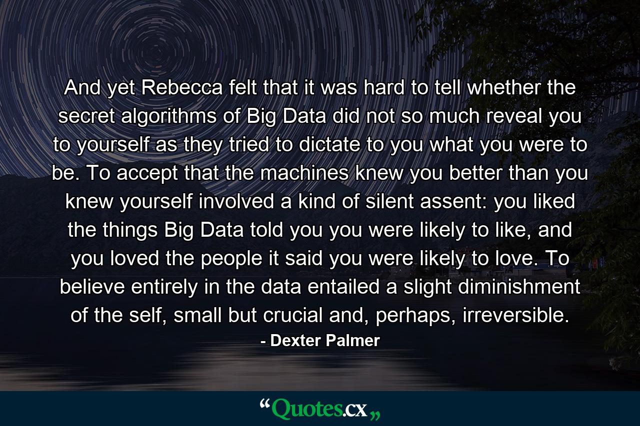 And yet Rebecca felt that it was hard to tell whether the secret algorithms of Big Data did not so much reveal you to yourself as they tried to dictate to you what you were to be. To accept that the machines knew you better than you knew yourself involved a kind of silent assent: you liked the things Big Data told you you were likely to like, and you loved the people it said you were likely to love. To believe entirely in the data entailed a slight diminishment of the self, small but crucial and, perhaps, irreversible. - Quote by Dexter Palmer