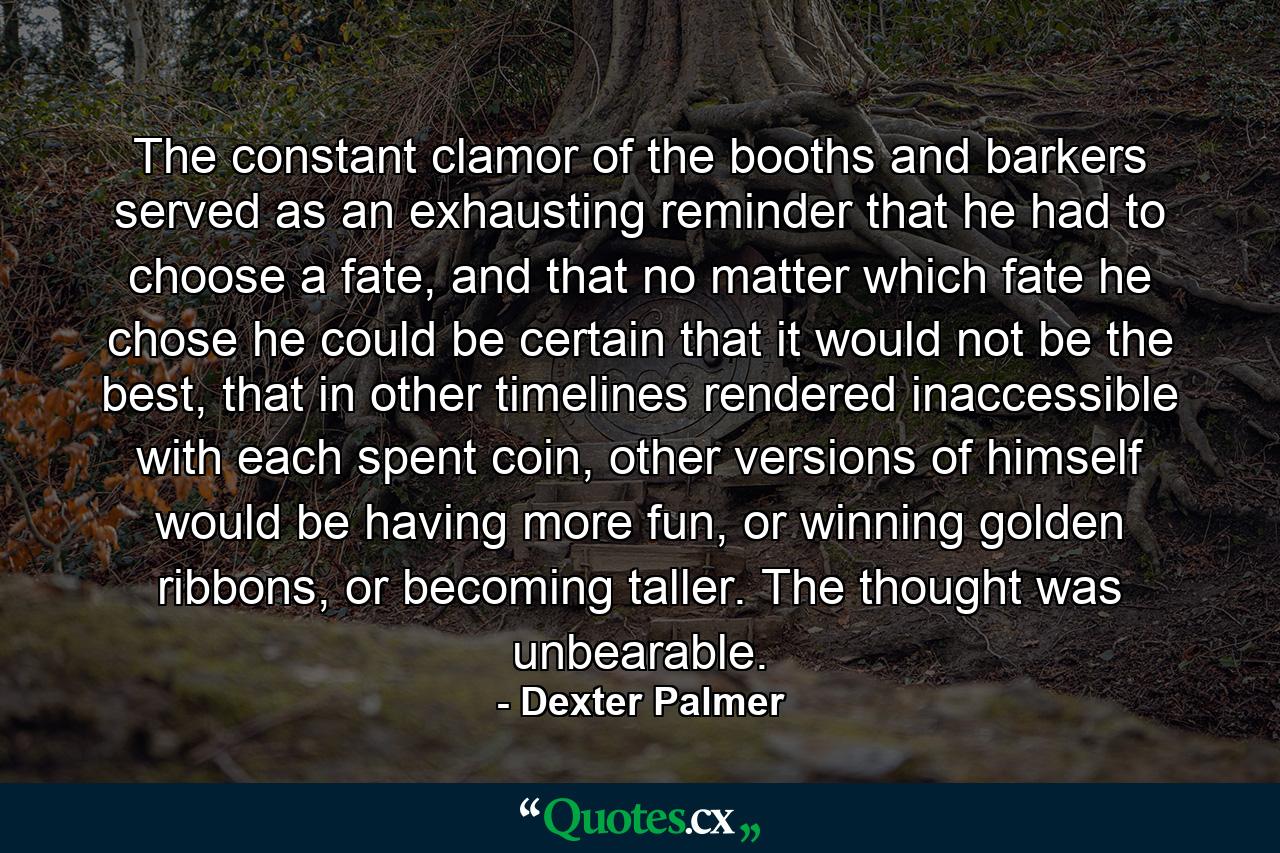 The constant clamor of the booths and barkers served as an exhausting reminder that he had to choose a fate, and that no matter which fate he chose he could be certain that it would not be the best, that in other timelines rendered inaccessible with each spent coin, other versions of himself would be having more fun, or winning golden ribbons, or becoming taller. The thought was unbearable. - Quote by Dexter Palmer