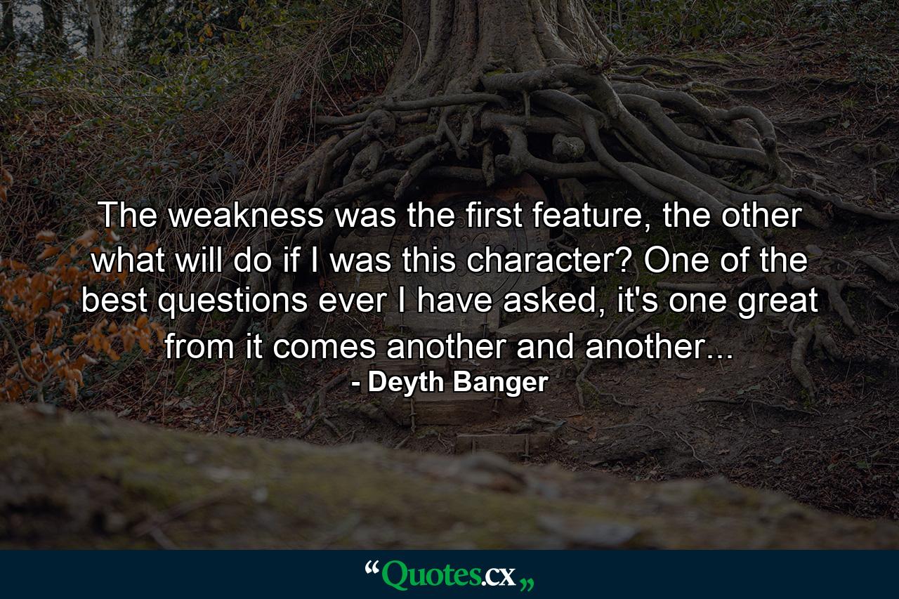 The weakness was the first feature, the other what will do if I was this character? One of the best questions ever I have asked, it's one great from it comes another and another... - Quote by Deyth Banger