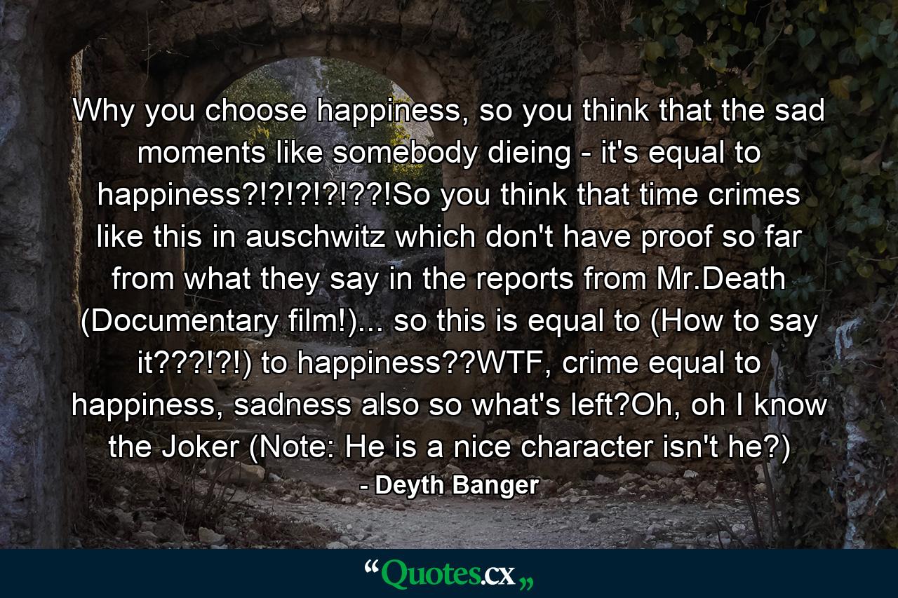 Why you choose happiness, so you think that the sad moments like somebody dieing - it's equal to happiness?!?!?!?!??!So you think that time crimes like this in auschwitz which don't have proof so far from what they say in the reports from Mr.Death (Documentary film!)... so this is equal to (How to say it???!?!) to happiness??WTF, crime equal to happiness, sadness also so what's left?Oh, oh I know the Joker (Note: He is a nice character isn't he?) - Quote by Deyth Banger