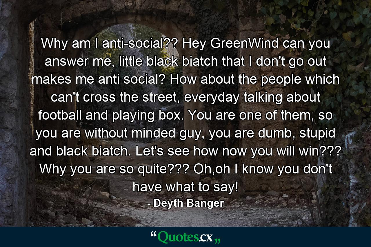 Why am I anti-social?? Hey GreenWind can you answer me, little black biatch that I don't go out makes me anti social? How about the people which can't cross the street, everyday talking about football and playing box. You are one of them, so you are without minded guy, you are dumb, stupid and black biatch. Let's see how now you will win??? Why you are so quite??? Oh,oh I know you don't have what to say! - Quote by Deyth Banger