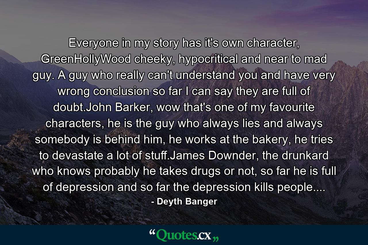 Everyone in my story has it's own character, GreenHollyWood cheeky, hypocritical and near to mad guy. A guy who really can't understand you and have very wrong conclusion so far I can say they are full of doubt.John Barker, wow that's one of my favourite characters, he is the guy who always lies and always somebody is behind him, he works at the bakery, he tries to devastate a lot of stuff.James Downder, the drunkard who knows probably he takes drugs or not, so far he is full of depression and so far the depression kills people.... - Quote by Deyth Banger